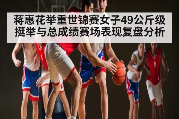 蒋惠花举重世锦赛女子49公斤级挺举与总成绩赛场表现复盘分析 - kaiyun